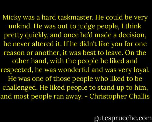 Micky was a hard taskmaster. He could be very unkind. He was out to judge people, I think pretty quickly, and once he’d made a decision, he never altered it. If he didn’t like you for one reason or another, it was best to leave. On the other hand, with the people he liked and respected, he was wonderful and was very loyal. He was one of those people who liked to be challenged. He liked people to stand up to him, and most people ran away. - Christopher Challis