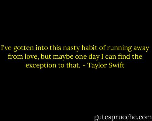 I've gotten into this nasty habit of running away from love, but maybe one day I can find the exception to that. - Taylor Swift