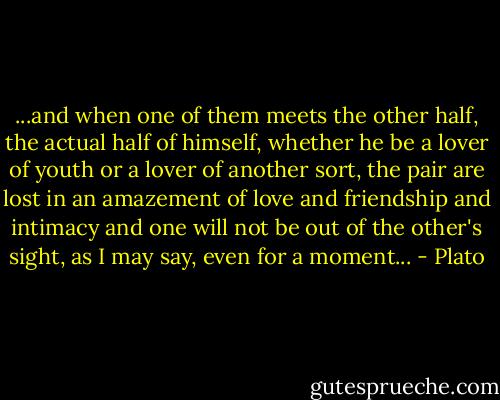 ...and when one of them meets the other half, the actual half of himself, whether he be a lover of youth or a lover of another sort, the pair are lost in an amazement of love and friendship and intimacy and one will not be out of the other's sight, as I may say, even for a moment... - Plato