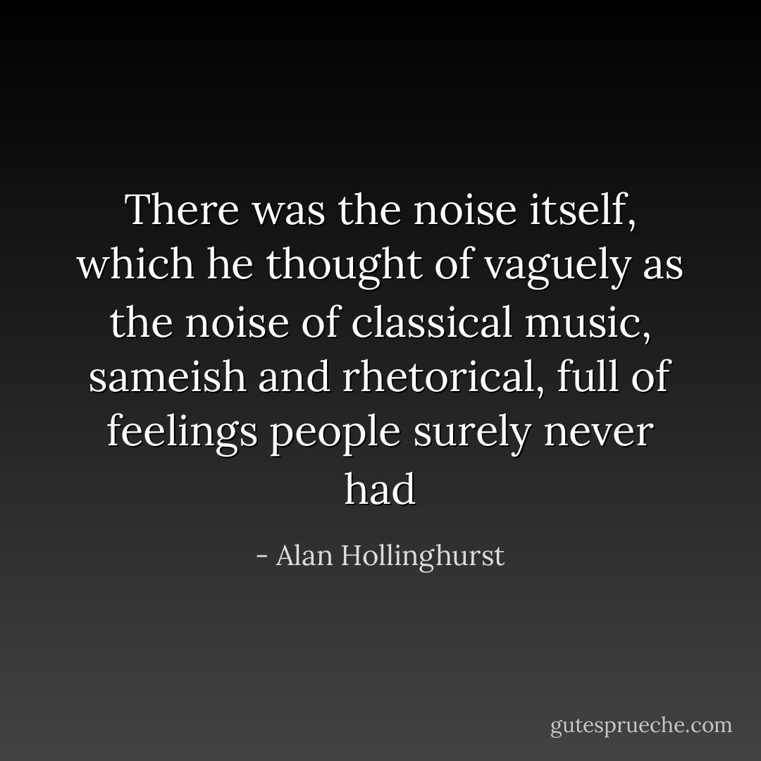 There was the noise itself, which he thought of vaguely as the noise of classical music, sameish and rhetorical, full of feelings people surely never had - Alan Hollinghurst