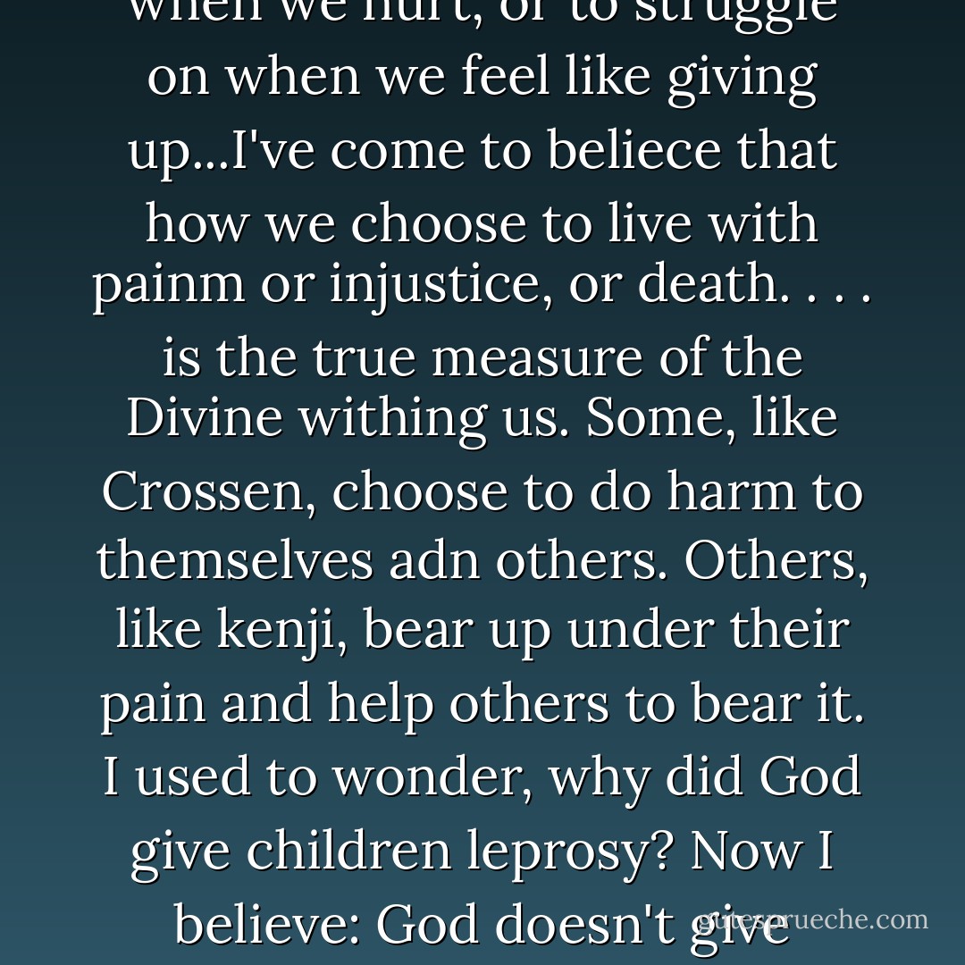 Who can doubt the presence of God in the sight of men whom He has given wings.'...God didn't give man wings; He gave him the brain and the spirit to give himself wings. Just as He gave us the capacity to laugh when we hurt, or to struggle on when we feel like giving up...I've come to beliece that how we choose to live with painm or injustice, or death. . . . is the true measure of the Divine withing us. Some, like Crossen, choose to do harm to themselves adn others. Others, like kenji, bear up under their pain and help others to bear it. I used to wonder, why did God give children leprosy? Now I believe: God doesn't give anyone leprosy. He gives us, if we choose to use it, the spirit to live with leprosy, and with the imminence of death. Because it is in our own mortality that we are most Divine. - Alan Brennert