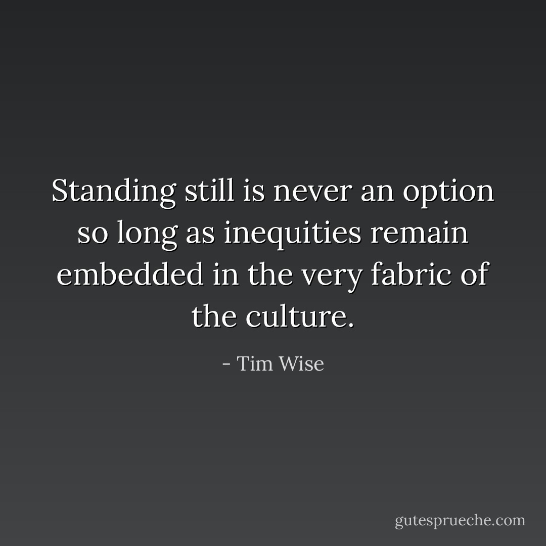 Standing still is never an option so long as inequities remain embedded in the very fabric of the culture. - Tim Wise