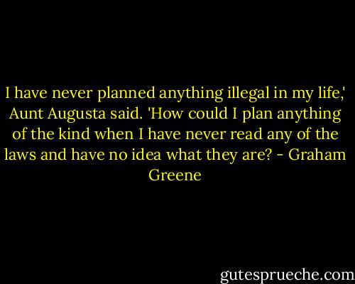 I have never planned anything illegal in my life,' Aunt Augusta said. 'How could I plan anything of the kind when I have never read any of the laws and have no idea what they are? - Graham Greene