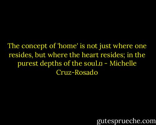 The concept of 'home' is not just where one resides, but where the heart resides; in the purest depths of the soul.♥ - Michelle Cruz-Rosado