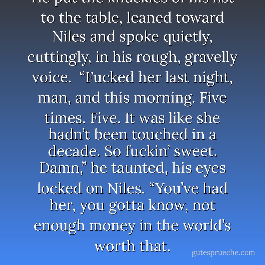 He put the knuckles of his fist to the table, leaned toward Niles and spoke quietly, cuttingly, in his rough, gravelly voice.<br /><br />“Fucked her last night, man, and this morning. Five times. Five. It was like she hadn’t been touched in a decade. So fuckin’ sweet. Damn,” he taunted, his eyes locked on Niles. “You’ve had her, you gotta know, not enough money in the world’s worth that. - Kristen Ashley