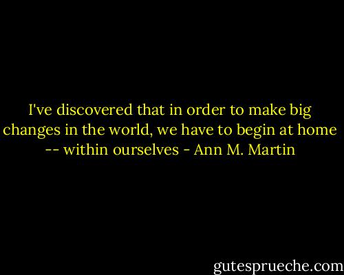 I've discovered that in order to make big changes in the world, we have to begin at home -- within ourselves - Ann M. Martin