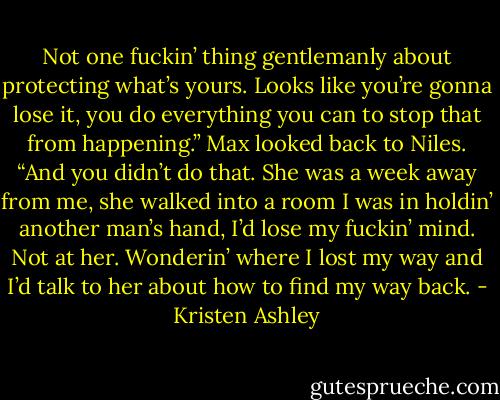Not one fuckin’ thing gentlemanly about protecting what’s yours. Looks like you’re gonna lose it, you do everything you can to stop that from happening.” Max looked back to Niles. “And you didn’t do that. She was a week away from me, she walked into a room I was in holdin’ another man’s hand, I’d lose my fuckin’ mind. Not at her. Wonderin’ where I lost my way and I’d talk to her about how to find my way back. - Kristen Ashley