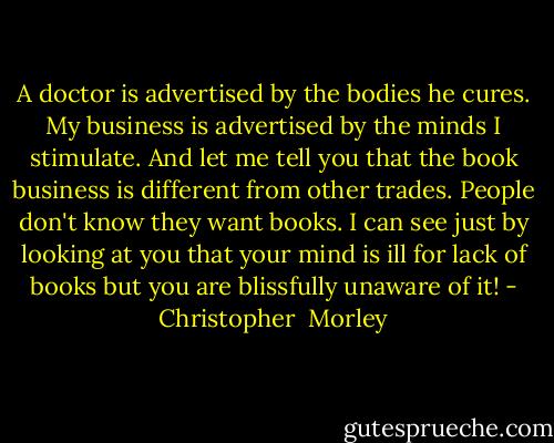 A doctor is advertised by the bodies he cures. My business is advertised by the minds I stimulate. And let me tell you that the book business is different from other trades. People don't know they want books. I can see just by looking at you that your mind is ill for lack of books but you are blissfully unaware of it! - Christopher  Morley