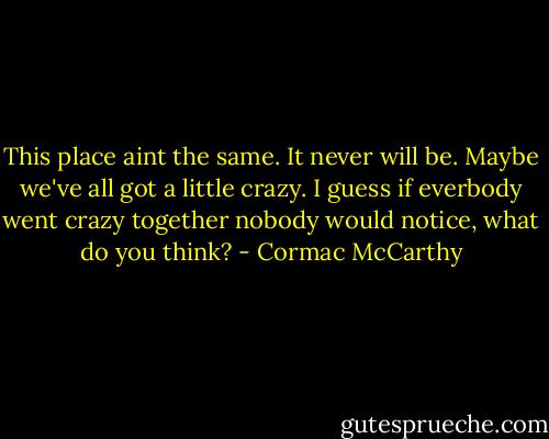 This place aint the same. It never will be. Maybe we've all got a little crazy. I guess if everbody went crazy together nobody would notice, what do you think? - Cormac McCarthy