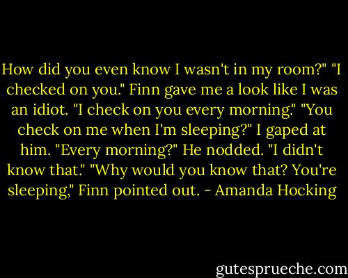 How did you even know I wasn't in my room?"<br />"I checked on you." Finn gave me a look like I was an idiot. "I check on you every morning."<br />"You check on me when I'm sleeping?" I gaped at him. "Every morning?"<br />He nodded.<br />"I didn't know that."<br />"Why would you know that? You're sleeping," Finn pointed out. - Amanda Hocking