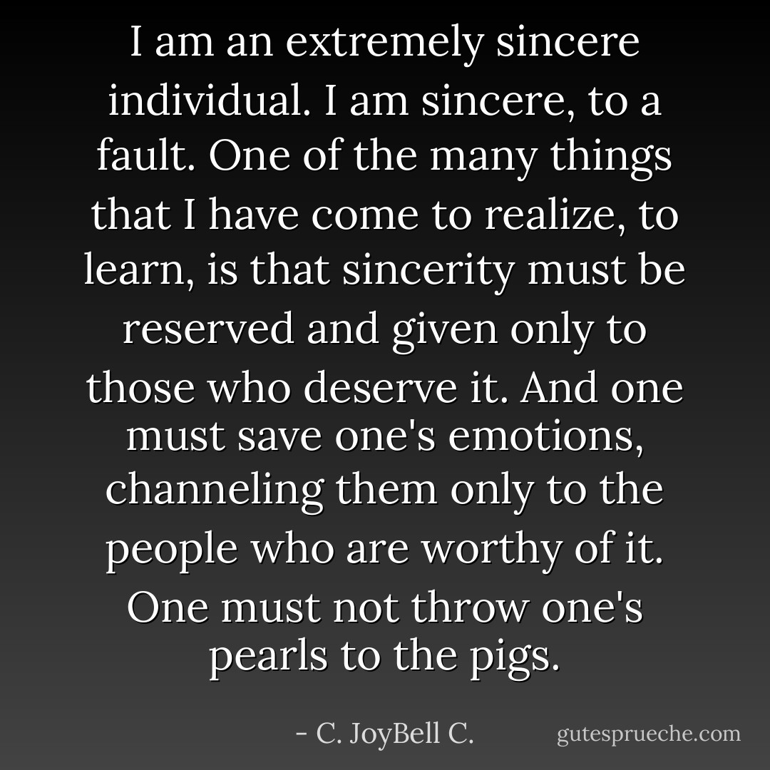 I am an extremely sincere individual. I am sincere, to a fault. One of the many things that I have come to realize, to learn, is that sincerity must be reserved and given only to those who deserve it. And one must save one's emotions, channeling them only to the people who are worthy of it. One must not throw one's pearls to the pigs. - C. JoyBell C.