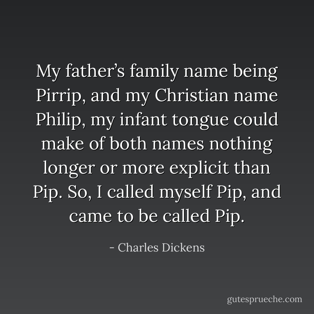 My father’s family name being Pirrip, and my Christian name Philip, my infant tongue could make of both names nothing longer or more explicit than Pip. So, I called myself Pip, and came to be called Pip. - Charles Dickens