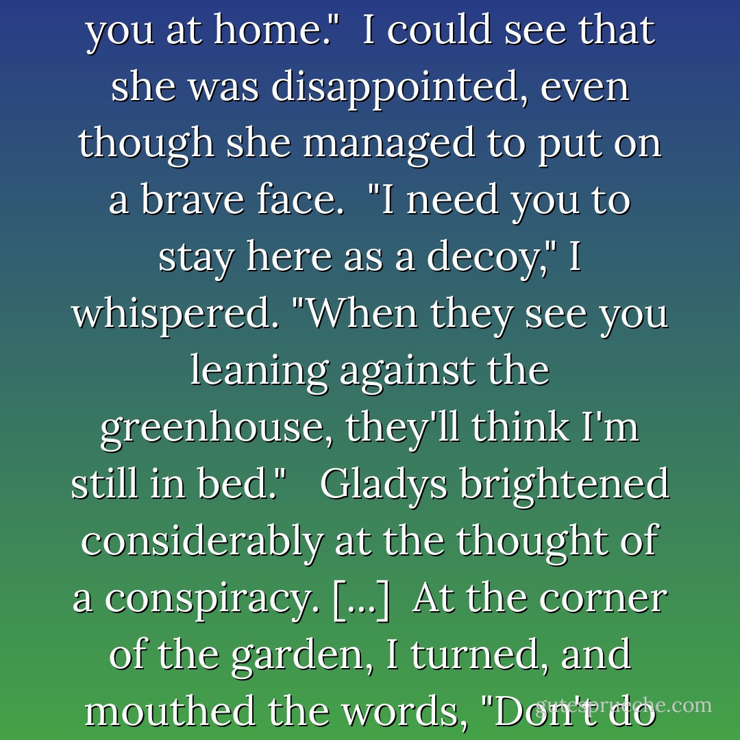 Sorry, old girl," I said to [my bicycle] Gladys in the gray dishwater light of early morning, "but I have to leave you at home."<br /><br />I could see that she was disappointed, even though she managed to put on a brave face.<br /><br />"I need you to stay here as a decoy," I whispered. "When they see you leaning against the greenhouse, they'll think I'm still in bed." <br /><br />Gladys brightened considerably at the thought of a conspiracy. [...]<br /><br />At the corner of the garden, I turned, and mouthed the words, "Don't do anything I wouldn't do," and Gladys signaled that she wouldn't.<br /><br />I was off like a shot. - Alan Bradley