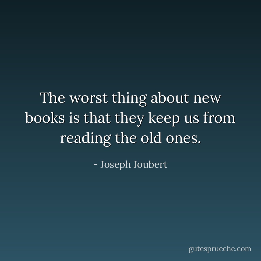 The worst thing about new books is that they keep us from reading the old ones. - Joseph Joubert