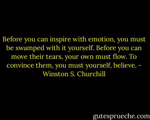 Before you can inspire with emotion, you must be swamped with it yourself. Before you can move their tears, your own must flow. To convince them, you must yourself, believe. - Winston S. Churchill