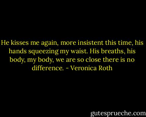 He kisses me again, more insistent this time, his hands squeezing my waist. His breaths, his body, my body, we are so close there is no difference. - Veronica Roth