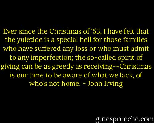Ever since the Christmas of '53, I have felt that the yuletide is a special hell for those families who have suffered any loss or who must admit to any imperfection; the so-called spirit of giving can be as greedy as receiving--Christmas is our time to be aware of what we lack, of who's not home. - John Irving