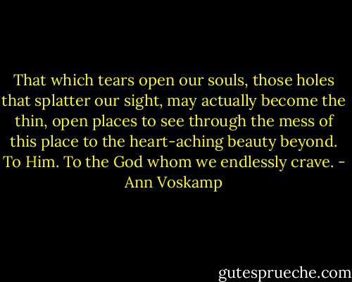 That which tears open our souls, those holes that splatter our sight, may actually become the thin, open places to see through the mess of this place to the heart-aching beauty beyond. To Him. To the God whom we endlessly crave. - Ann Voskamp