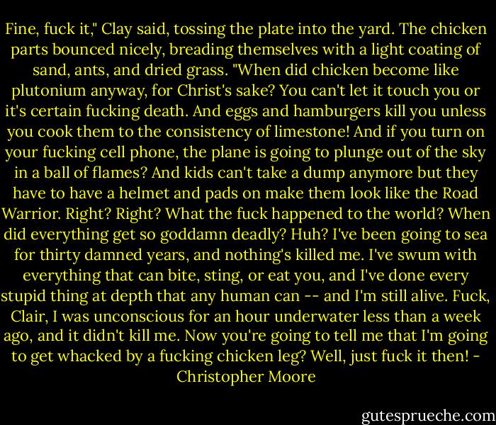 Fine, fuck it," Clay said, tossing the plate into the yard. The chicken parts bounced nicely, breading themselves with a light coating of sand, ants, and dried grass. "When did chicken become like plutonium anyway, for Christ's sake? You can't let it touch you or it's certain fucking death. And eggs and hamburgers kill you unless you cook them to the consistency of limestone! And if you turn on your fucking cell phone, the plane is going to plunge out of the sky in a ball of flames? And kids can't take a dump anymore but they have to have a helmet and pads on make them look like the Road Warrior. Right? Right? What the fuck happened to the world? When did everything get so goddamn deadly? Huh? I've been going to sea for thirty damned years, and nothing's killed me. I've swum with everything that can bite, sting, or eat you, and I've done every stupid thing at depth that any human can -- and I'm still alive. Fuck, Clair, I was unconscious for an hour underwater less than a week ago, and it didn't kill me. Now you're going to tell me that I'm going to get whacked by a fucking chicken leg? Well, just fuck it then! - Christopher Moore