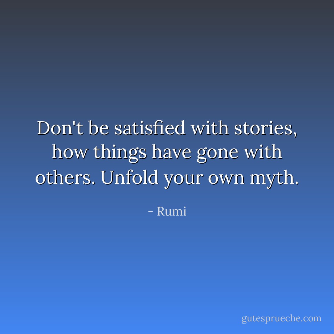 Don't be satisfied with stories, how things have gone with others. Unfold your own myth. - Rumi