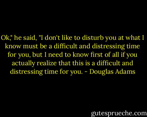 Ok," he said, "I don't like to disturb you at what I know must be a difficult and distressing time for you, but I need to know first of all if you actually realize that this is a difficult and distressing time for you. - Douglas Adams