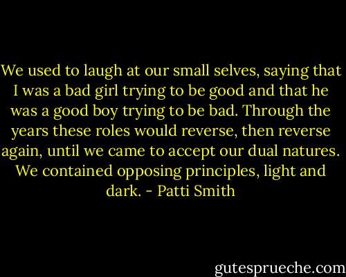 We used to laugh at our small selves, saying that I was a bad girl trying to be good and that he was a good boy trying to be bad. Through the years these roles would reverse, then reverse again, until we came to accept our dual natures. We contained opposing principles, light and dark. - Patti Smith
