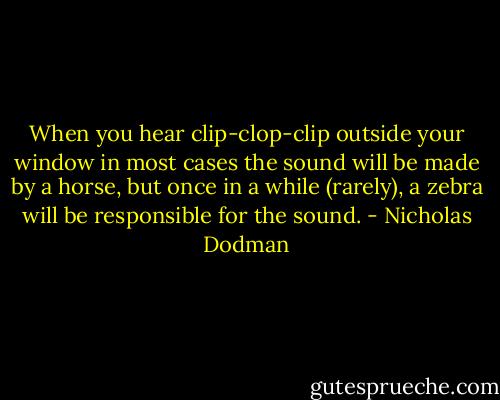 When you hear clip-clop-clip outside your window in most cases the sound will be made by a horse, but once in a while (rarely), a zebra will be responsible for the sound. - Nicholas Dodman