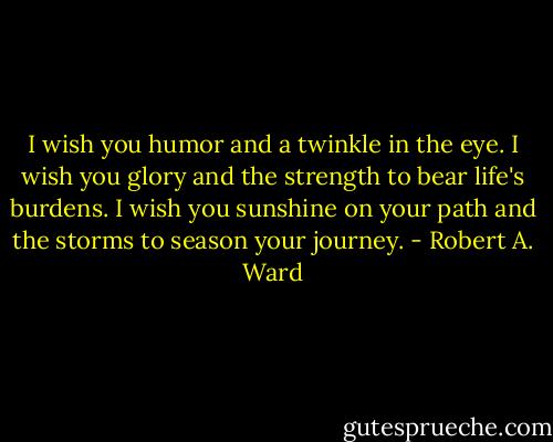 I wish you humor and a twinkle in the eye. I wish you glory and the strength to bear life's burdens. I wish you sunshine on your path and the storms to season your journey. - Robert A. Ward