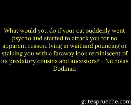 What would you do if your cat suddenly went psycho and started to attack you for no apparent reason, lying in wait and pouncing or stalking you with a faraway look reminiscent of its predatory cousins and ancestors? - Nicholas Dodman