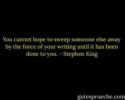 You cannot hope to sweep someone else away by the force of your writing until it has been done to you. - Stephen King