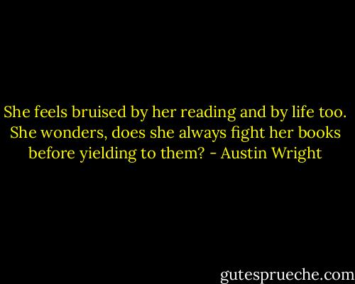She feels bruised by her reading and by life too. She wonders, does she always fight her books before yielding to them? - Austin Wright