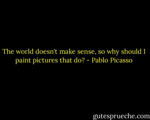 The world doesn't make sense, so why should I paint pictures that do? - Pablo Picasso