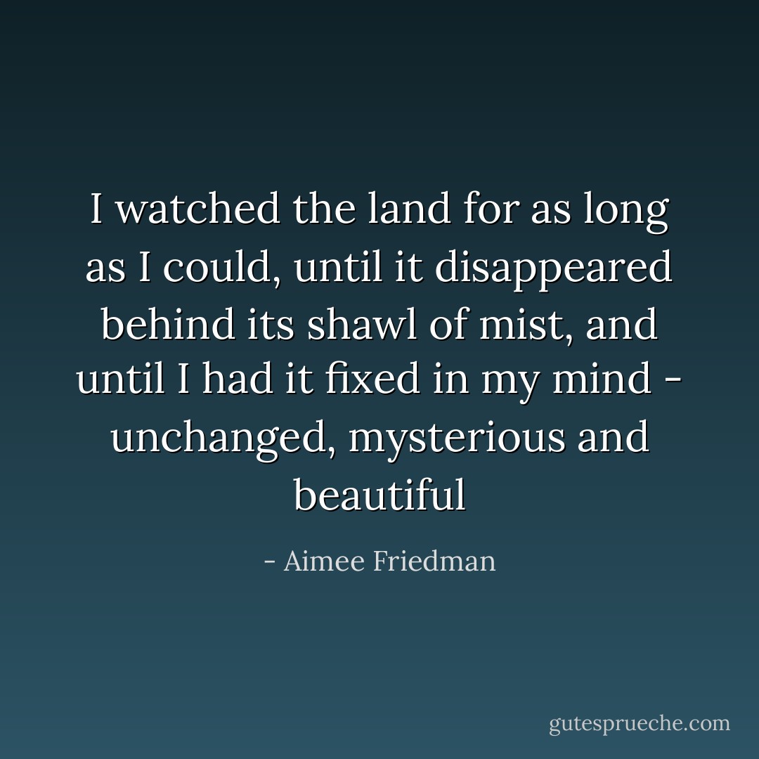 I watched the land for as long as I could, until it disappeared behind its shawl of mist, and until I had it fixed in my mind - unchanged, mysterious and beautiful - Aimee Friedman