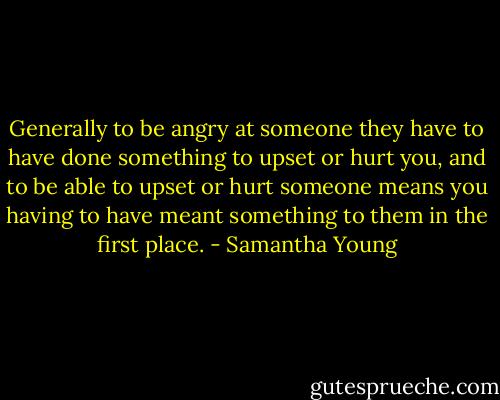 Generally to be angry at someone they have to have done something to upset or hurt you, and to be able to upset or hurt someone means you having to have meant something to them in the first place. - Samantha Young