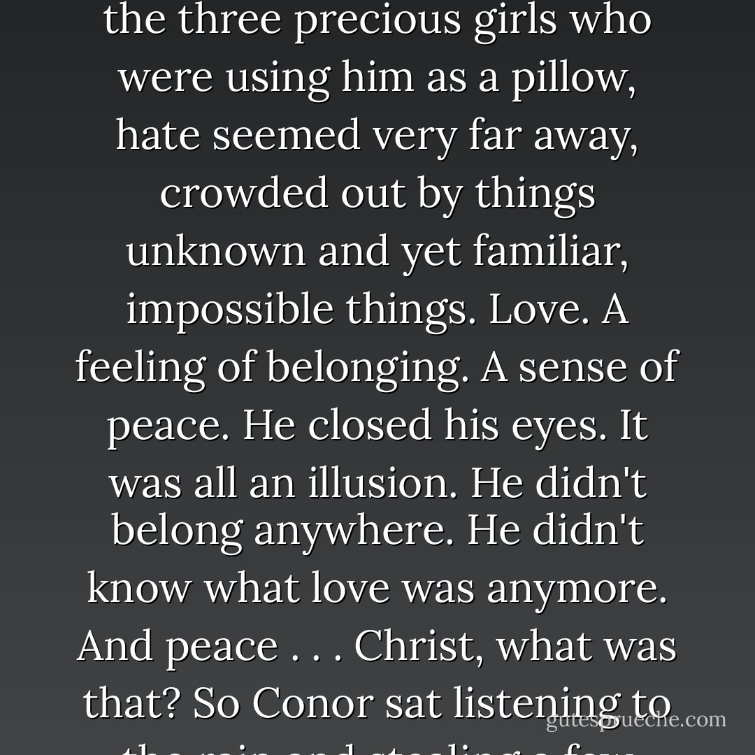 Hate and anger were what had kept him alive. He had fed on them for so long, they were the only emotions he recognized, the only ones he still knew how to feel.<br />And yet, right now, surrounded by the warmth of the three precious girls who were using him as a pillow, hate seemed very far away, crowded out by things unknown and yet familiar, impossible things. Love. A feeling of belonging. A sense of peace.<br />He closed his eyes. It was all an illusion. He didn't belong anywhere. He didn't know what love was anymore. And peace . . . Christ, what was that? So Conor sat listening to the rain and stealing a few moments of trust and affection he did not deserve from three wee girls who were not his. And he reminded himself at least twice that night that he was not a family man. - Laura Lee Guhrke