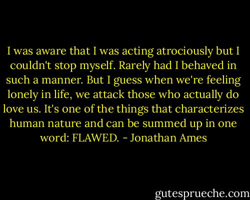 I was aware that I was acting atrociously but I couldn't stop myself. Rarely had I behaved in such a manner. But I guess when we're feeling lonely in life, we attack those who actually do love us. It's one of the things that characterizes human nature and can be summed up in one word: FLAWED. - Jonathan Ames