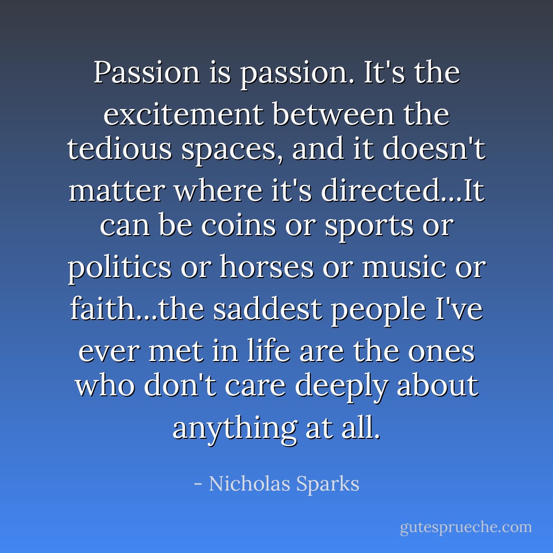 Passion is passion. It's the excitement between the tedious spaces, and it doesn't matter where it's directed...It can be coins or sports or politics or horses or music or faith...the saddest people I've ever met in life are the ones who don't care deeply about anything at all. - Nicholas Sparks
