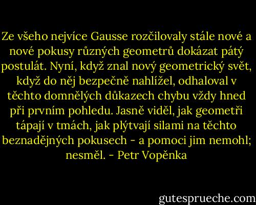 Ze všeho nejvíce Gausse rozčilovaly stále nové a nové pokusy různých geometrů dokázat pátý postulát. Nyní, když znal nový geometrický svět, když do něj bezpečně nahlížel, odhaloval v těchto domnělých důkazech chybu vždy hned při prvním pohledu. Jasně viděl, jak geometři tápají v tmách, jak plýtvají silami na těchto beznadějných pokusech - a pomoci jim nemohl; nesměl. - Petr Vopěnka