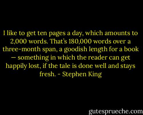 I like to get ten pages a day, which amounts to 2,000 words. That’s 180,000 words over a three-month span, a goodish length for a book — something in which the reader can get happily lost, if the tale is done well and stays fresh. - Stephen King
