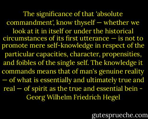 The significance of that 'absolute commandment', know thyself — whether we look at it in itself or under the historical circumstances of its first utterance — is not to promote mere self-knowledge in respect of the particular capacities, character, propensities, and foibles of the single self. The knowledge it commands means that of man's genuine reality — of what is essentially and ultimately true and real — of spirit as the true and essential bein - Georg Wilhelm Friedrich Hegel