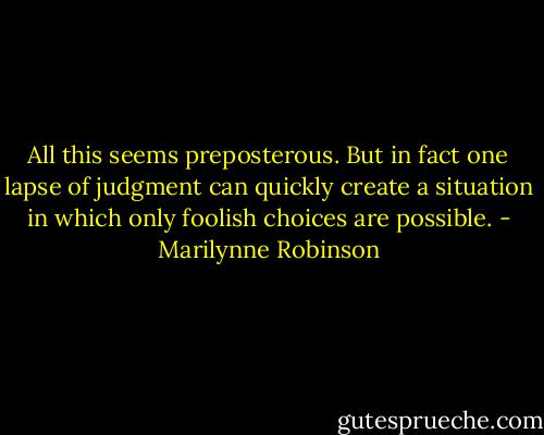 All this seems preposterous. But in fact one lapse of judgment can quickly create a situation in which only foolish choices are possible. - Marilynne Robinson