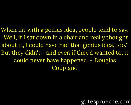 When hit with a genius idea, people tend to say, "Well, if I sat down in a chair and really thought about it, I could have had that genius idea, too." But they didn't--and even if they'd wanted to, it could never have happened. - Douglas Coupland
