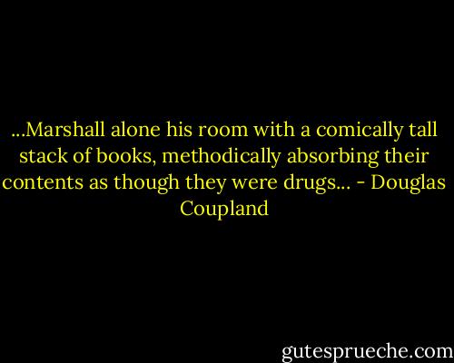 ...Marshall alone his room with a comically tall stack of books, methodically absorbing their contents as though they were drugs... - Douglas Coupland