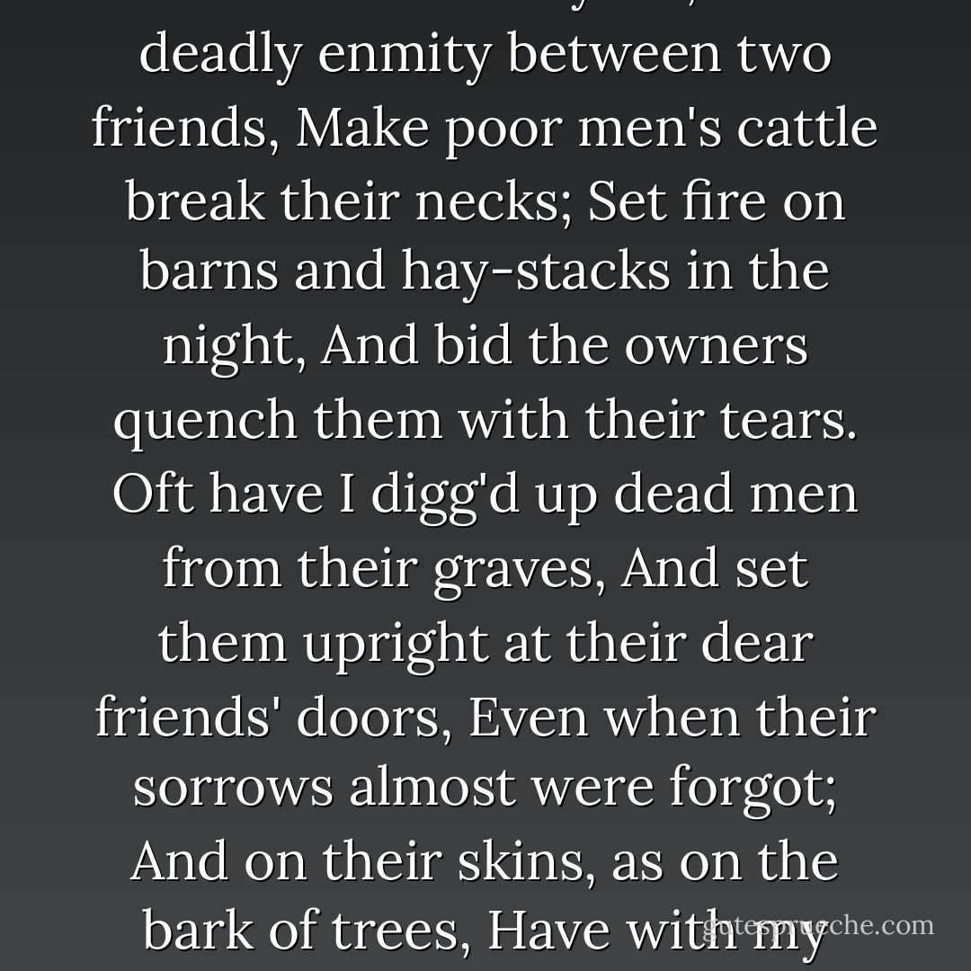 Ay, that I had not done a thousand more.<br />Even now I curse the day—and yet, I think,<br />Few come within the compass of my curse,—<br />Wherein I did not some notorious ill,<br />As kill a man, or else devise his death,<br />Ravish a maid, or plot the way to do it,<br />Accuse some innocent and forswear myself,<br />Set deadly enmity between two friends,<br />Make poor men's cattle break their necks;<br />Set fire on barns and hay-stacks in the night,<br />And bid the owners quench them with their tears.<br />Oft have I digg'd up dead men from their graves,<br />And set them upright at their dear friends' doors,<br />Even when their sorrows almost were forgot;<br />And on their skins, as on the bark of trees,<br />Have with my knife carved in Roman letters,<br />'Let not your sorrow die, though I am dead.'<br />Tut, I have done a thousand dreadful things<br />As willingly as one would kill a fly,<br />And nothing grieves me heartily indeed<br />But that I cannot do ten thousand more. - William Shakespeare