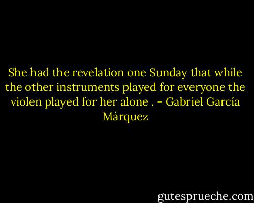 She had the revelation one Sunday that while the other instruments played for everyone the violen played for her alone . - Gabriel García Márquez