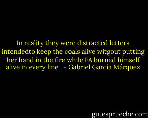 In reality they were distracted letters intendedto keep the coals alive witgout putting her hand in the fire while FA burned himself alive in every line . - Gabriel García Márquez