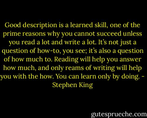 Good description is a learned skill, one of the prime reasons why you cannot succeed unless you read a lot and write a lot. It’s not just a question of how-to, you see; it’s also a question of how much to. Reading will help you answer how much, and only reams of writing will help you with the how. You can learn only by doing. - Stephen King