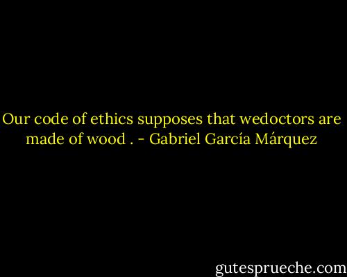 Our code of ethics supposes that wedoctors are made of wood . - Gabriel García Márquez