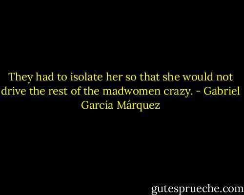 They had to isolate her so that she would not drive the rest of the madwomen crazy. - Gabriel García Márquez