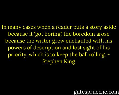 In many cases when a reader puts a story aside because it 'got boring,' the boredom arose because the writer grew enchanted with his powers of description and lost sight of his priority, which is to keep the ball rolling. - Stephen King